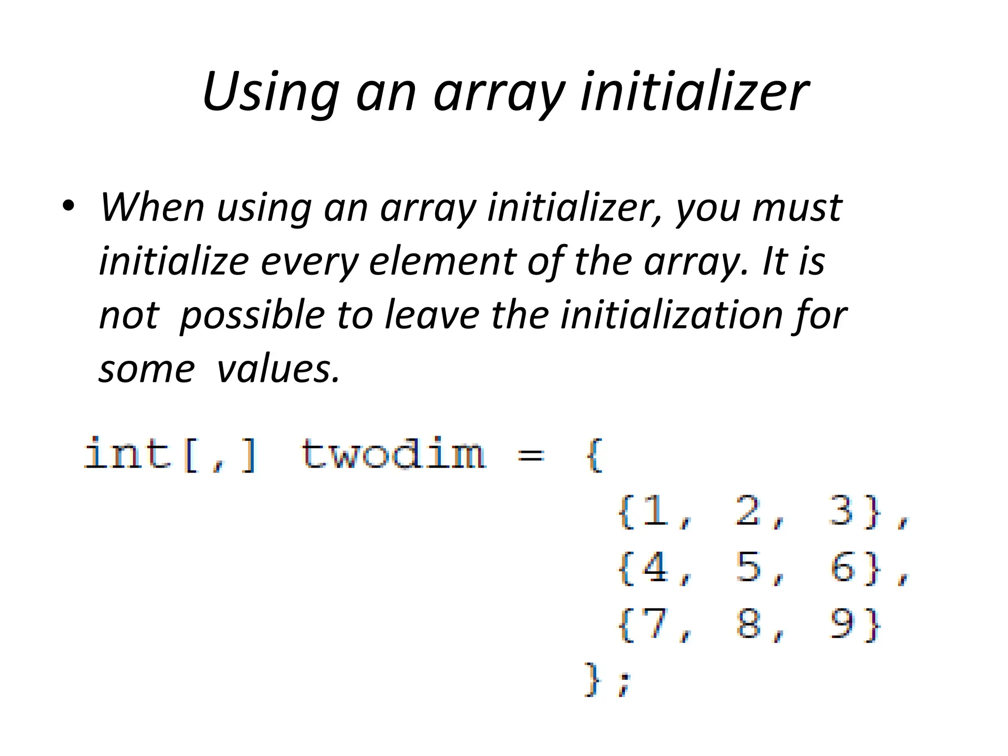 Using an array initializer
• When using an array initializer, you must
initialize every element of the array. It is
not possible to leave the initialization for
some values.
 