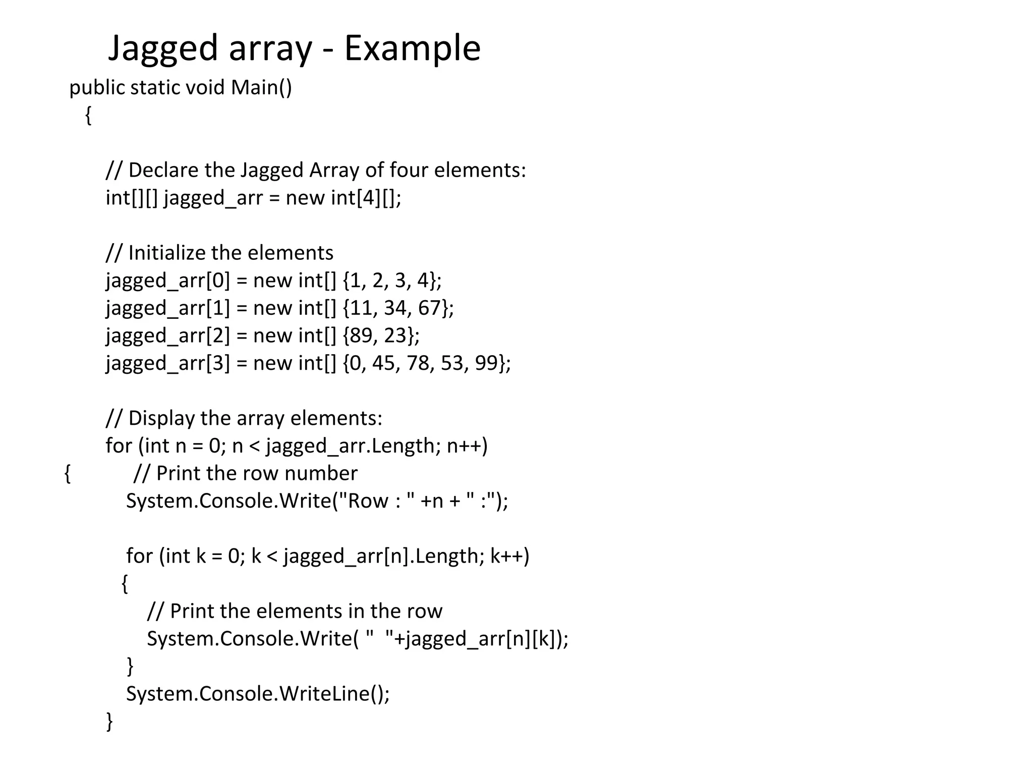 Jagged array - Example
public static void Main()
{
// Declare the Jagged Array of four elements:
int[][] jagged_arr = new int[4][];
// Initialize the elements
jagged_arr[0] = new int[] {1, 2, 3, 4};
jagged_arr[1] = new int[] {11, 34, 67};
jagged_arr[2] = new int[] {89, 23};
jagged_arr[3] = new int[] {0, 45, 78, 53, 99};
// Display the array elements:
for (int n = 0; n < jagged_arr.Length; n++)
{ // Print the row number
System.Console.Write("Row : " +n + " :");
for (int k = 0; k < jagged_arr[n].Length; k++)
{
// Print the elements in the row
System.Console.Write( " "+jagged_arr[n][k]);
}
System.Console.WriteLine();
}
 