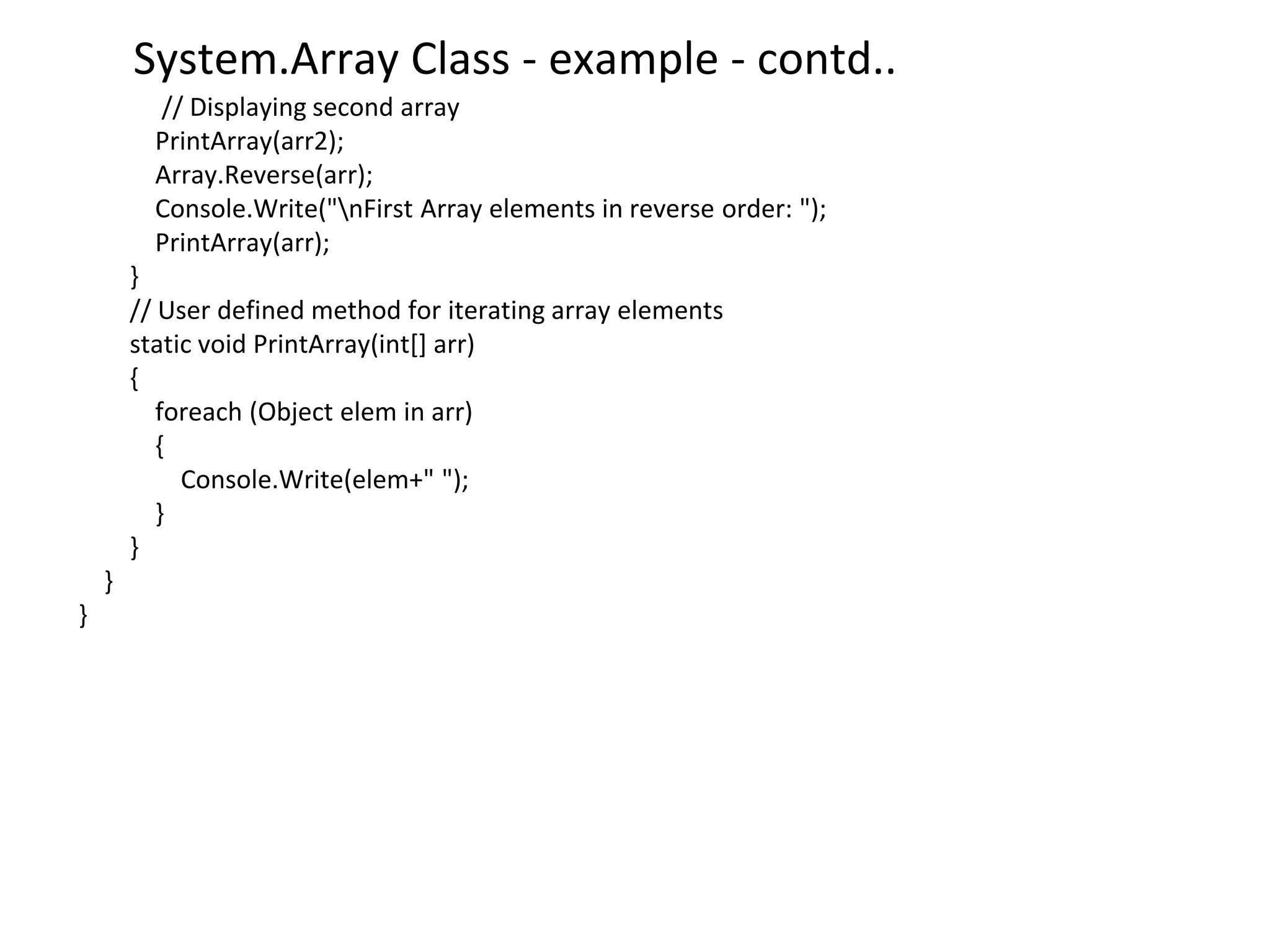 System.Array Class - example - contd..
// Displaying second array
PrintArray(arr2);
Array.Reverse(arr);
Console.Write("nFirst Array elements in reverse order: ");
PrintArray(arr);
}
// User defined method for iterating array elements
static void PrintArray(int[] arr)
{
foreach (Object elem in arr)
{
Console.Write(elem+" ");
}
}
}
}
 