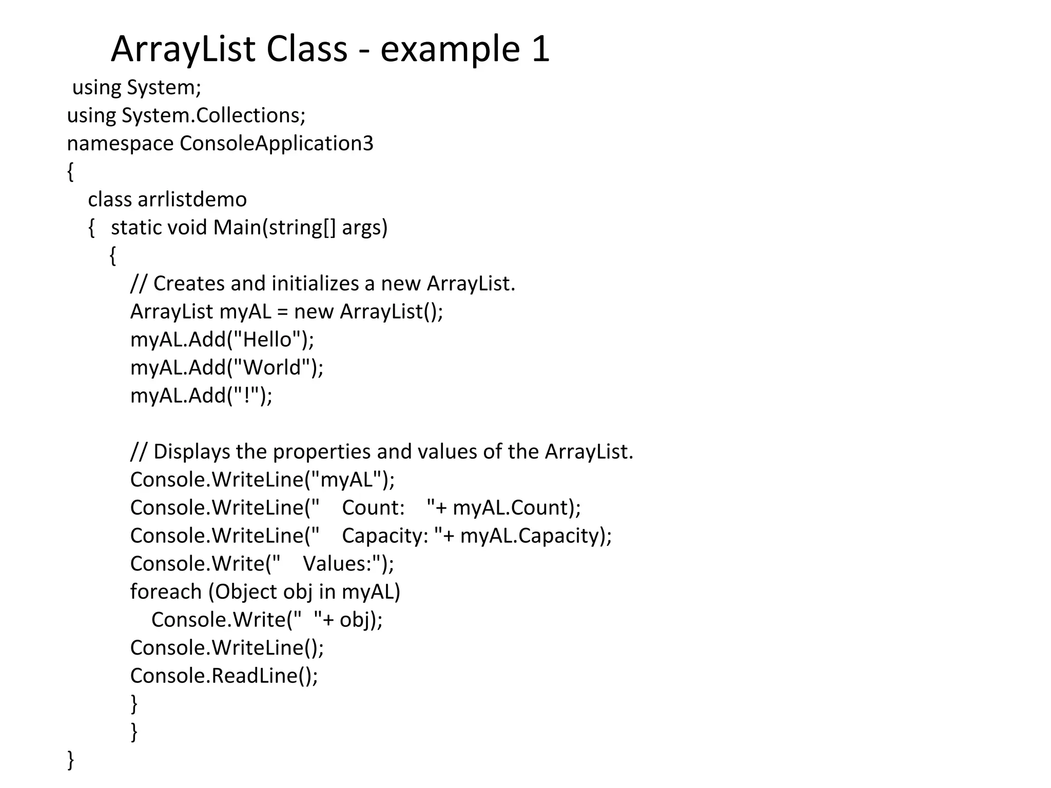 using System;
using System.Collections;
namespace ConsoleApplication3
{
class arrlistdemo
{ static void Main(string[] args)
{
// Creates and initializes a new ArrayList.
ArrayList myAL = new ArrayList();
myAL.Add("Hello");
myAL.Add("World");
myAL.Add("!");
// Displays the properties and values of the ArrayList.
Console.WriteLine("myAL");
Console.WriteLine(" Count: "+ myAL.Count);
Console.WriteLine(" Capacity: "+ myAL.Capacity);
Console.Write(" Values:");
foreach (Object obj in myAL)
Console.Write(" "+ obj);
Console.WriteLine();
Console.ReadLine();
}
}
}
ArrayList Class - example 1
 