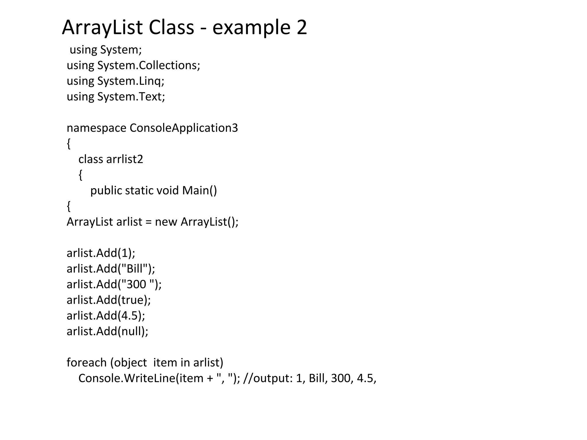ArrayList Class - example 2
using System;
using System.Collections;
using System.Linq;
using System.Text;
namespace ConsoleApplication3
{
class arrlist2
{
public static void Main()
{
ArrayList arlist = new ArrayList();
arlist.Add(1);
arlist.Add("Bill");
arlist.Add("300 ");
arlist.Add(true);
arlist.Add(4.5);
arlist.Add(null);
foreach (object item in arlist)
Console.WriteLine(item + ", "); //output: 1, Bill, 300, 4.5,
 