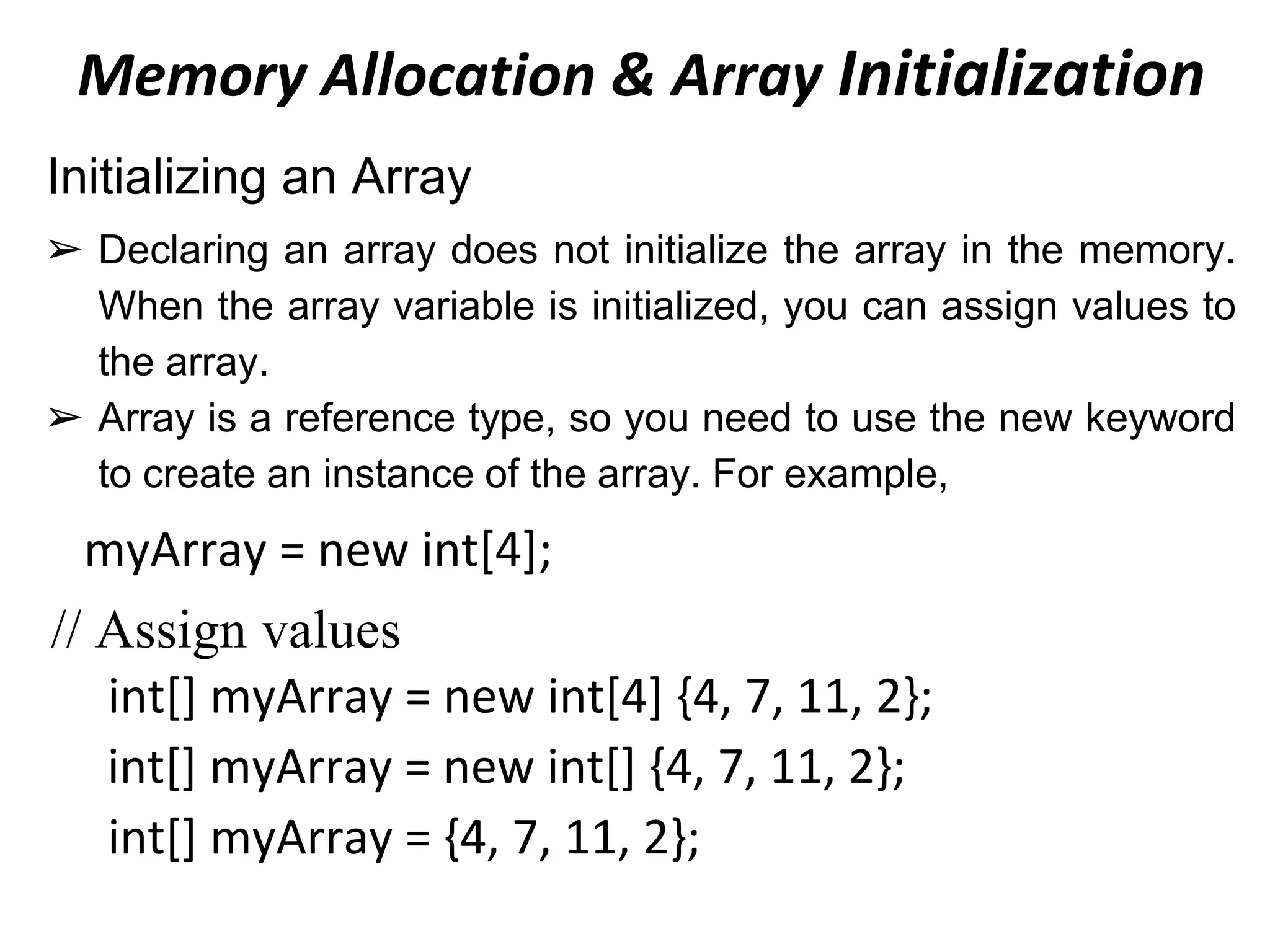 Memory Allocation & Array Initialization
Initializing an Array
➢ Declaring an array does not initialize the array in the memory.
When the array variable is initialized, you can assign values to
the array.
➢ Array is a reference type, so you need to use the new keyword
to create an instance of the array. For example,
myArray = new int[4];
// Assign values
int[] myArray = new int[4] {4, 7, 11, 2};
int[] myArray = new int[] {4, 7, 11, 2};
int[] myArray = {4, 7, 11, 2};
 