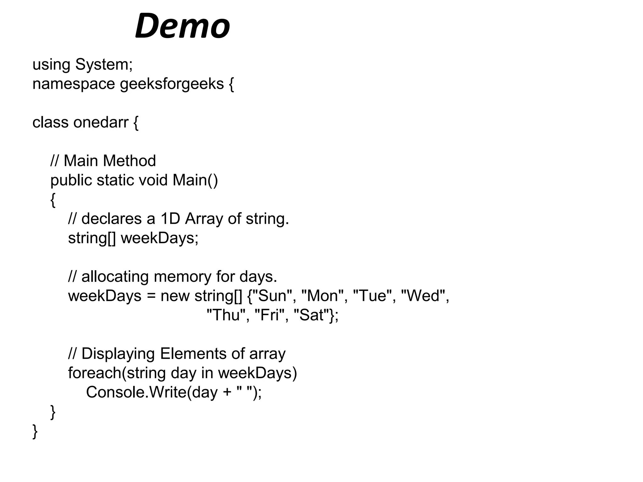 Demo
using System;
namespace geeksforgeeks {
class onedarr {
// Main Method
public static void Main()
{
// declares a 1D Array of string.
string[] weekDays;
// allocating memory for days.
weekDays = new string[] {"Sun", "Mon", "Tue", "Wed",
"Thu", "Fri", "Sat"};
// Displaying Elements of array
foreach(string day in weekDays)
Console.Write(day + " ");
}
}
 