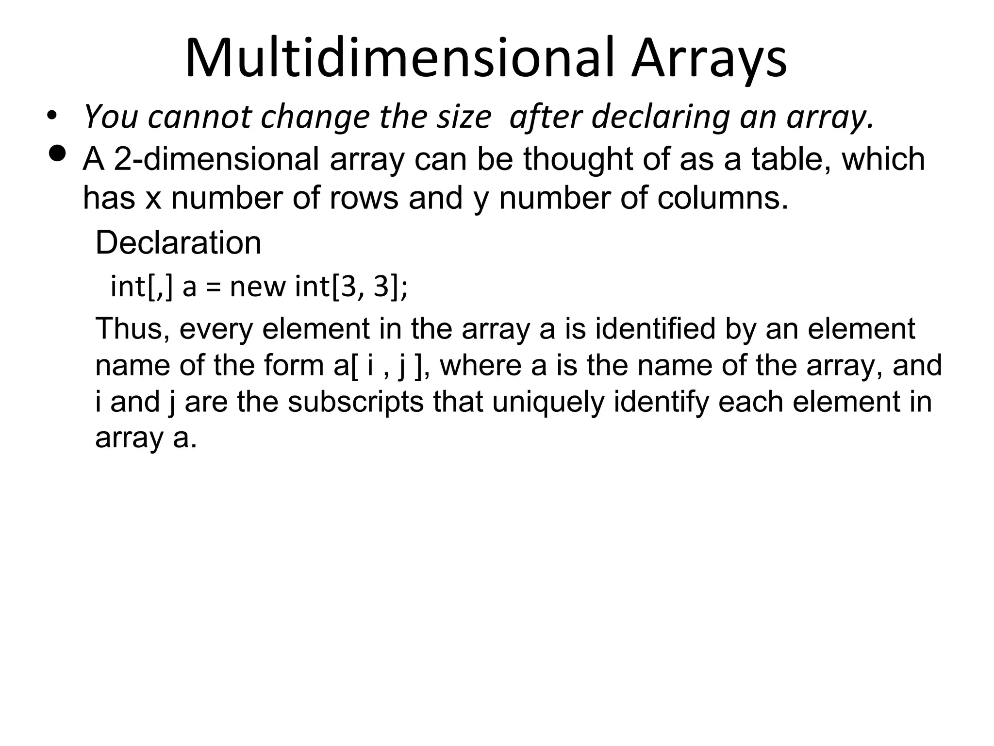 Multidimensional Arrays
• You cannot change the size after declaring an array.
• A 2-dimensional array can be thought of as a table, which
has x number of rows and y number of columns.
Declaration
int[,] a = new int[3, 3];
Thus, every element in the array a is identified by an element
name of the form a[ i , j ], where a is the name of the array, and
i and j are the subscripts that uniquely identify each element in
array a.
 