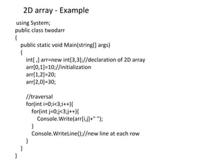 2D array - Example
using System;
public class twodarr
{
public static void Main(string[] args)
{
int[ ,] arr=new int[3,3];//declaration of 2D array
arr[0,1]=10;//initialization
arr[1,2]=20;
arr[2,0]=30;
//traversal
for(int i=0;i<3;i++){
for(int j=0;j<3;j++){
Console.Write(arr[i,j]+" ");
}
Console.WriteLine();//new line at each row
}
}
}
 