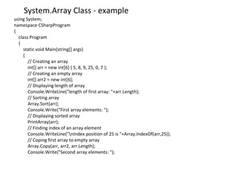 System.Array Class - example
using System;
namespace CSharpProgram
{
class Program
{
static void Main(string[] args)
{
// Creating an array
int[] arr = new int[6] { 5, 8, 9, 25, 0, 7 };
// Creating an empty array
int[] arr2 = new int[6];
// Displaying length of array
Console.WriteLine("length of first array: "+arr.Length);
// Sorting array
Array.Sort(arr);
Console.Write("First array elements: ");
// Displaying sorted array
PrintArray(arr);
// Finding index of an array element
Console.WriteLine("nIndex position of 25 is "+Array.IndexOf(arr,25));
// Coping first array to empty array
Array.Copy(arr, arr2, arr.Length);
Console.Write("Second array elements: ");
 