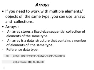 Arrays
• If you need to work with multiple elements/
objects of the same type, you can use arrays
and collections.
• Arrays :
- An array stores a fixed-size sequential collection of
elements of the same type.
- An array is a data structure that contains a number
of elements of the same type.
- Reference data type.
eg: string[] cars = {"Volvo", "BMW", "Ford", "Mazda"};
int[] myNum = {10, 20, 30, 40};
 