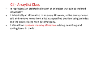 C# - ArrayList Class
• It represents an ordered collection of an object that can be indexed
individually.
• It is basically an alternative to an array. However, unlike array you can
add and remove items from a list at a specified position using an index
and the array resizes itself automatically.
• It also allows dynamic memory allocation, adding, searching and
sorting items in the list.
 