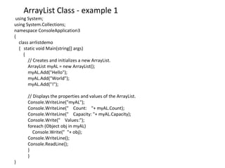using System;
using System.Collections;
namespace ConsoleApplication3
{
class arrlistdemo
{ static void Main(string[] args)
{
// Creates and initializes a new ArrayList.
ArrayList myAL = new ArrayList();
myAL.Add("Hello");
myAL.Add("World");
myAL.Add("!");
// Displays the properties and values of the ArrayList.
Console.WriteLine("myAL");
Console.WriteLine(" Count: "+ myAL.Count);
Console.WriteLine(" Capacity: "+ myAL.Capacity);
Console.Write(" Values:");
foreach (Object obj in myAL)
Console.Write(" "+ obj);
Console.WriteLine();
Console.ReadLine();
}
}
}
ArrayList Class - example 1
 