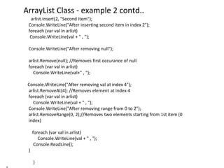 ArrayList Class - example 2 contd..
arlist.Insert(2, "Second Item");
Console.WriteLine("After inserting second item in index 2");
foreach (var val in arlist)
Console.WriteLine(val + " , ");
Console.WriteLine("After removing null");
arlist.Remove(null); //Removes first occurance of null
foreach (var val in arlist)
Console.WriteLine(val+" , ");
Console.WriteLine("After removing val at index 4");
arlist.RemoveAt(4); //Removes element at index 4
foreach (var val in arlist)
Console.WriteLine(val + " , ");
Console.WriteLine("After removing range from 0 to 2");
arlist.RemoveRange(0, 2);//Removes two elements starting from 1st item (0
index)
foreach (var val in arlist)
Console.WriteLine(val + " , ");
Console.ReadLine();
}
}
 