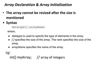 Array Declaration & Array Initialization
• The array cannot be resized after the size is
mentioned
• Syntax
datatype[] arrayName;
where,
● datatype is used to specify the type of elements in the array.
● [ ] specifies the size of the array. The rank specifies the size of the
array.
● arrayName specifies the name of the array.
eg:
int[] myArray; // array of integers
 