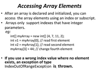 Accessing Array Elements
• After an array is declared and initialized, you can
access the array elements using an index or subscript.
• Arrays only support indexes that have integer
parameters.
eg:
int[] myArray = new int[] {4, 7, 11, 2};
int v1 = myArray[0]; // read first element
int v2 = myArray[1]; // read second element
myArray[3] = 44; // change fourth element
• If you use a wrong index value where no element
exists, an exception of type
IndexOutOfRangeExceptijon iss thrown.
 
