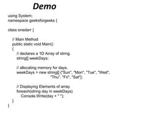 Demo
using System;
namespace geeksforgeeks {
class onedarr {
// Main Method
public static void Main()
{
// declares a 1D Array of string.
string[] weekDays;
// allocating memory for days.
weekDays = new string[] {"Sun", "Mon", "Tue", "Wed",
"Thu", "Fri", "Sat"};
// Displaying Elements of array
foreach(string day in weekDays)
Console.Write(day + " ");
}
}
 
