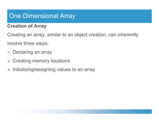 One Dimensional Array
Creation of Array
Creating an array, similar to an object creation, can inherently
involve three steps:
 Declaring an array
 Creating memory locations
 Creating memory locations
 Initializing/assigning values to an array
 
