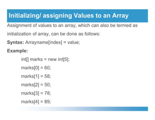 Initializing/ assigning Values to an Array
Assignment of values to an array, which can also be termed as
initialization of array, can be done as follows:
Syntax: Arrayname[index] = value;
Example:
int[] marks = new int[5];
int[] marks = new int[5];
marks[0] = 60;
marks[1] = 58;
marks[2] = 50;
marks[3] = 78;
marks[4] = 89;
 