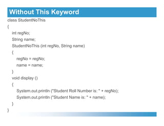 Without This Keyword
class StudentNoThis
{
int regNo;
String name;
StudentNoThis (int regNo, String name)
{
regNo = regNo;
name = name;
name = name;
}
void display ()
{
System.out.println ("Student Roll Number is: " + regNo);
System.out.println ("Student Name is: " + name);
}
}
 