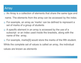 Array
 An Array is a collection of elements that share the same type and
name. The elements from the array can be accessed by the index.
 For example, an array as ‘marks’ can be defined to represent a
set of marks of a group of students
 A specific element in an array is accessed by the use of a
subscript or an index used inside the brackets, along with the
subscript or an index used inside the brackets, along with the
name of the array.
 For example, marks[5] would store the marks of the fifth student.
While the complete set of values is called an array, the individual
values are known as elements
 