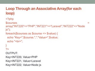 Loop Through an Associative Array(for each
loop)
<?php
$courses =
array("INT220"=>"PHP","INT221"=>"Laravel","INT222"=>"Node
js");
foreach($courses as $course => $value) {
echo "Key=".$course.","."Value=".$value;
echo "<br>";
}
?>
OUTPUT:
Key=INT220, Value=PHP
Key=INT221, Value=Laravel
Key=INT222, Value=Node js
 