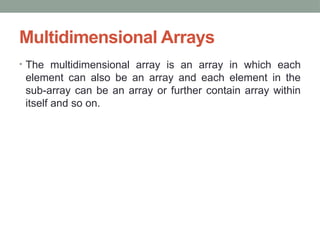 Multidimensional Arrays
• The multidimensional array is an array in which each
element can also be an array and each element in the
sub-array can be an array or further contain array within
itself and so on.
 