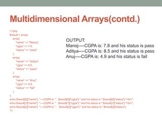 Multidimensional Arrays(contd.)
<?php
$result = array(
array(
"name" => "Manoj",
"cgpa" => 7.8,
"status" => "pass"
),
array(
"name" => "Aditya",
"cgpa" => 8.5,
"status" => "pass"
),
array(
"name" => "Anuj",
"cgpa" => 4.9,
"status" => "fail"
)
);
echo $result[0]["name"]. "----CGPA is: " . $result[0]["cgpa"]." and his status is ".$result[0]["status"]."<br>";
echo $result[1]["name"]. "----CGPA is: " . $result[1]["cgpa"]." and his status is ".$result[1]["status"]."<br>";
echo $result[2]["name"]. "----CGPA is: " . $result[2]["cgpa"]." and his status is ".$result[2]["status"];
?>
OUTPUT:
Manoj----CGPA is: 7.8 and his status is pass
Aditya----CGPA is: 8.5 and his status is pass
Anuj----CGPA is: 4.9 and his status is fail
 