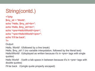 String(contd.)
<?php
$my_str = 'World';
echo "Hello, $my_str!<br>";
echo 'Hello, $my_str!<br>';
echo '<pre>HellotWorld!</pre>';
echo "<pre>HellotWorld!</pre>";
echo 'I'll be back';
?>
Output:
Hello, World! //(followed by a line break)
Hello, $my_str! // (no variable interpolation, followed by the literal text)
HellotWorld! //(displayed as written because it's in <pre> tags with single
quotes)
Hello World! //(with a tab space in between because it's in <pre> tags with
double quotes)
I'll be back //(single quote properly escaped)
 