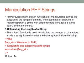 Manipulation PHP Strings
• PHP provides many built-in functions for manipulating strings like
calculating the length of a string, find substrings or characters,
replacing part of a string with different characters, take a string
apart, and many others.
1.Calculating the Length of a String
• The strlen() function is used to calculate the number of characters
inside a string. It also includes the blank spaces inside the string.
<?php
$my_str = 'Welcome to PHP';
// Calculating and displaying string length
echo strlen($my_str);
?>
Output: 14
 