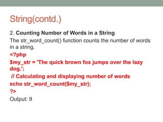 String(contd.)
2. Counting Number of Words in a String
The str_word_count() function counts the number of words
in a string.
<?php
$my_str = 'The quick brown fox jumps over the lazy
dog.';
// Calculating and displaying number of words
echo str_word_count($my_str);
?>
Output: 9
 