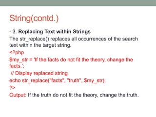 String(contd.)
• 3. Replacing Text within Strings
The str_replace() replaces all occurrences of the search
text within the target string.
<?php
$my_str = 'If the facts do not fit the theory, change the
facts.';
// Display replaced string
echo str_replace("facts", "truth", $my_str);
?>
Output: If the truth do not fit the theory, change the truth.
 