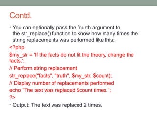 Contd.
• You can optionally pass the fourth argument to
the str_replace() function to know how many times the
string replacements was performed like this:
<?php
$my_str = 'If the facts do not fit the theory, change the
facts.';
// Perform string replacement
str_replace("facts", "truth", $my_str, $count);
// Display number of replacements performed
echo "The text was replaced $count times.";
?>
• Output: The text was replaced 2 times.
 