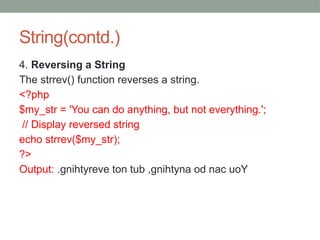 String(contd.)
4. Reversing a String
The strrev() function reverses a string.
<?php
$my_str = 'You can do anything, but not everything.';
// Display reversed string
echo strrev($my_str);
?>
Output: .gnihtyreve ton tub ,gnihtyna od nac uoY
 