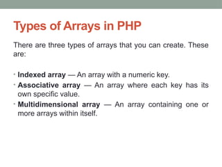 Types of Arrays in PHP
There are three types of arrays that you can create. These
are:
• Indexed array — An array with a numeric key.
• Associative array — An array where each key has its
own specific value.
• Multidimensional array — An array containing one or
more arrays within itself.
 