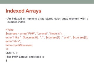 Indexed Arrays
• An indexed or numeric array stores each array element with a
numeric index.
<?php
$courses = array("PHP", "Laravel", "Node js");
echo "I like " . $courses[0] . ", " . $courses[1] . " and " . $courses[2];
echo "<br>";
echo count($courses);
?>
OUTPUT:
I like PHP, Laravel and Node js
3
 