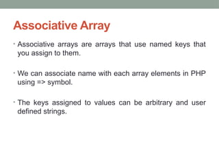 Associative Array
• Associative arrays are arrays that use named keys that
you assign to them.
• We can associate name with each array elements in PHP
using => symbol.
• The keys assigned to values can be arbitrary and user
defined strings.
 