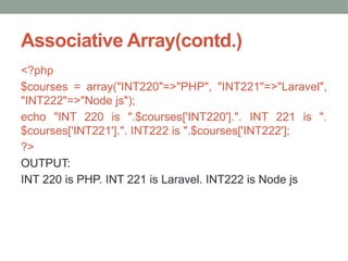 Associative Array(contd.)
<?php
$courses = array("INT220"=>"PHP", "INT221"=>"Laravel",
"INT222"=>"Node js");
echo "INT 220 is ".$courses['INT220'].". INT 221 is ".
$courses['INT221'].". INT222 is ".$courses['INT222'];
?>
OUTPUT:
INT 220 is PHP. INT 221 is Laravel. INT222 is Node js
 