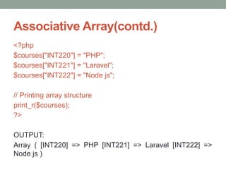 Associative Array(contd.)
<?php
$courses["INT220"] = "PHP";
$courses["INT221"] = "Laravel";
$courses["INT222"] = "Node js";
// Printing array structure
print_r($courses);
?>
OUTPUT:
Array ( [INT220] => PHP [INT221] => Laravel [INT222] =>
Node js )
 