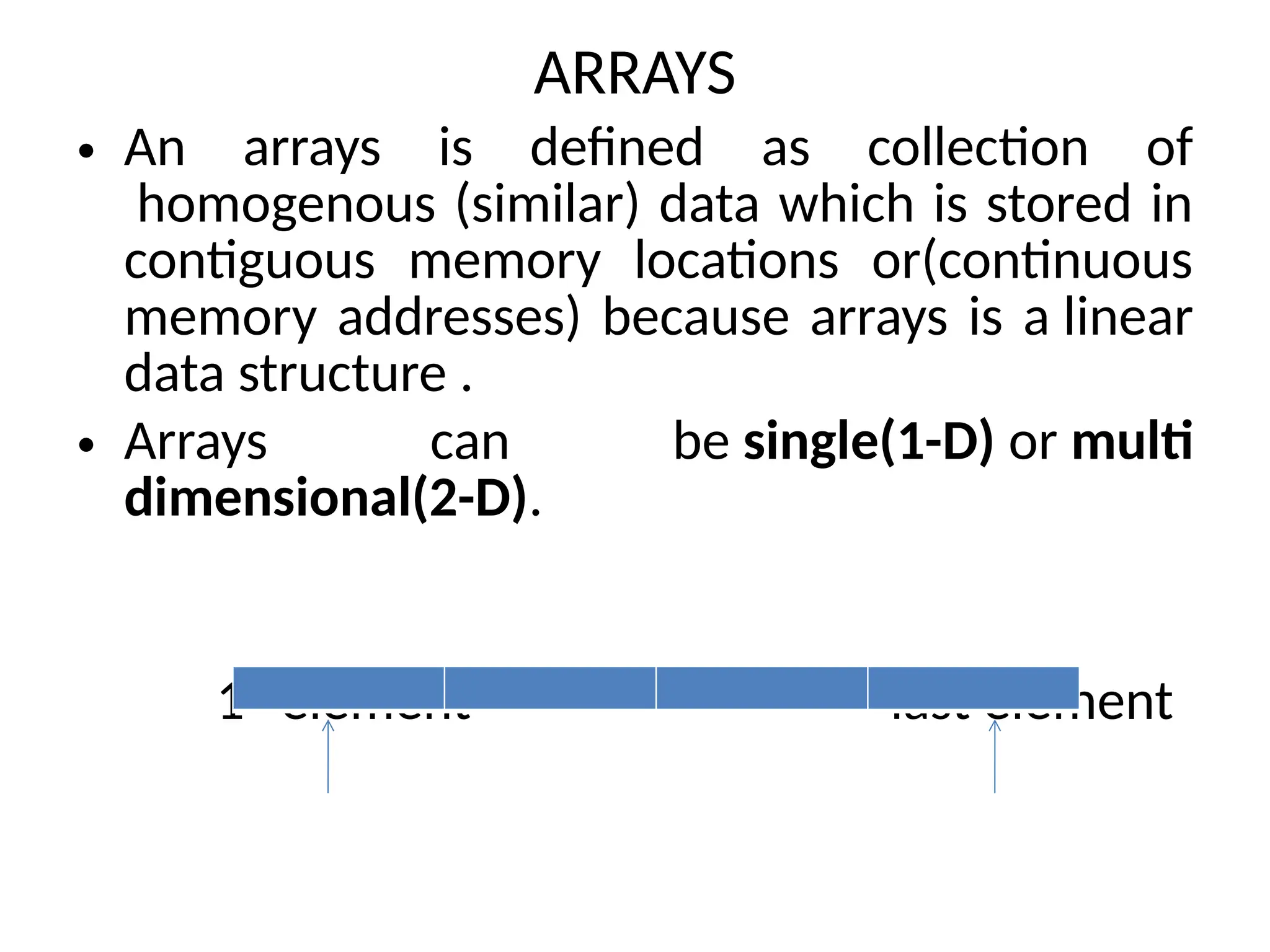 ARRAYS
• An arrays is defined as collection of
homogenous (similar) data which is stored in
contiguous memory locations or(continuous
memory addresses) because arrays is a linear
data structure .
• Arrays can be single(1-D) or multi
dimensional(2-D).
1st
element last element
 
