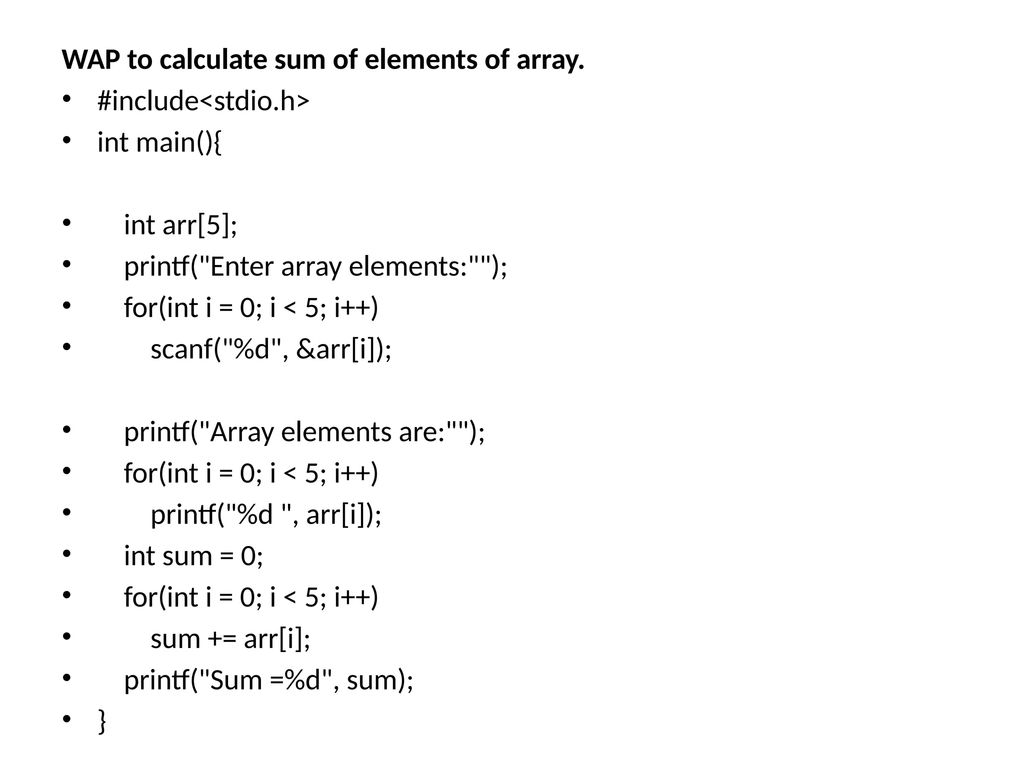 WAP to calculate sum of elements of array.
• #include<stdio.h>
• int main(){
• int arr[5];
• printf("Enter array elements:"");
• for(int i = 0; i < 5; i++)
• scanf("%d", &arr[i]);
• printf("Array elements are:"");
• for(int i = 0; i < 5; i++)
• printf("%d ", arr[i]);
• int sum = 0;
• for(int i = 0; i < 5; i++)
• sum += arr[i];
• printf("Sum =%d", sum);
• }
 