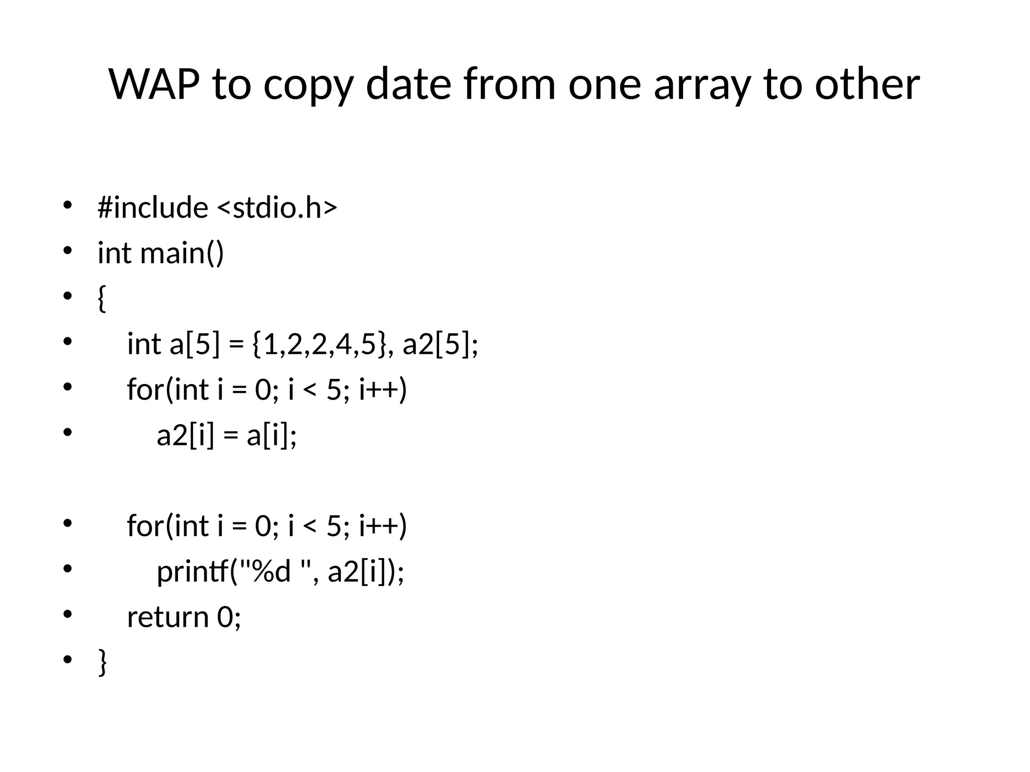 WAP to copy date from one array to other
• #include <stdio.h>
• int main()
• {
• int a[5] = {1,2,2,4,5}, a2[5];
• for(int i = 0; i < 5; i++)
• a2[i] = a[i];
• for(int i = 0; i < 5; i++)
• printf("%d ", a2[i]);
• return 0;
• }
 