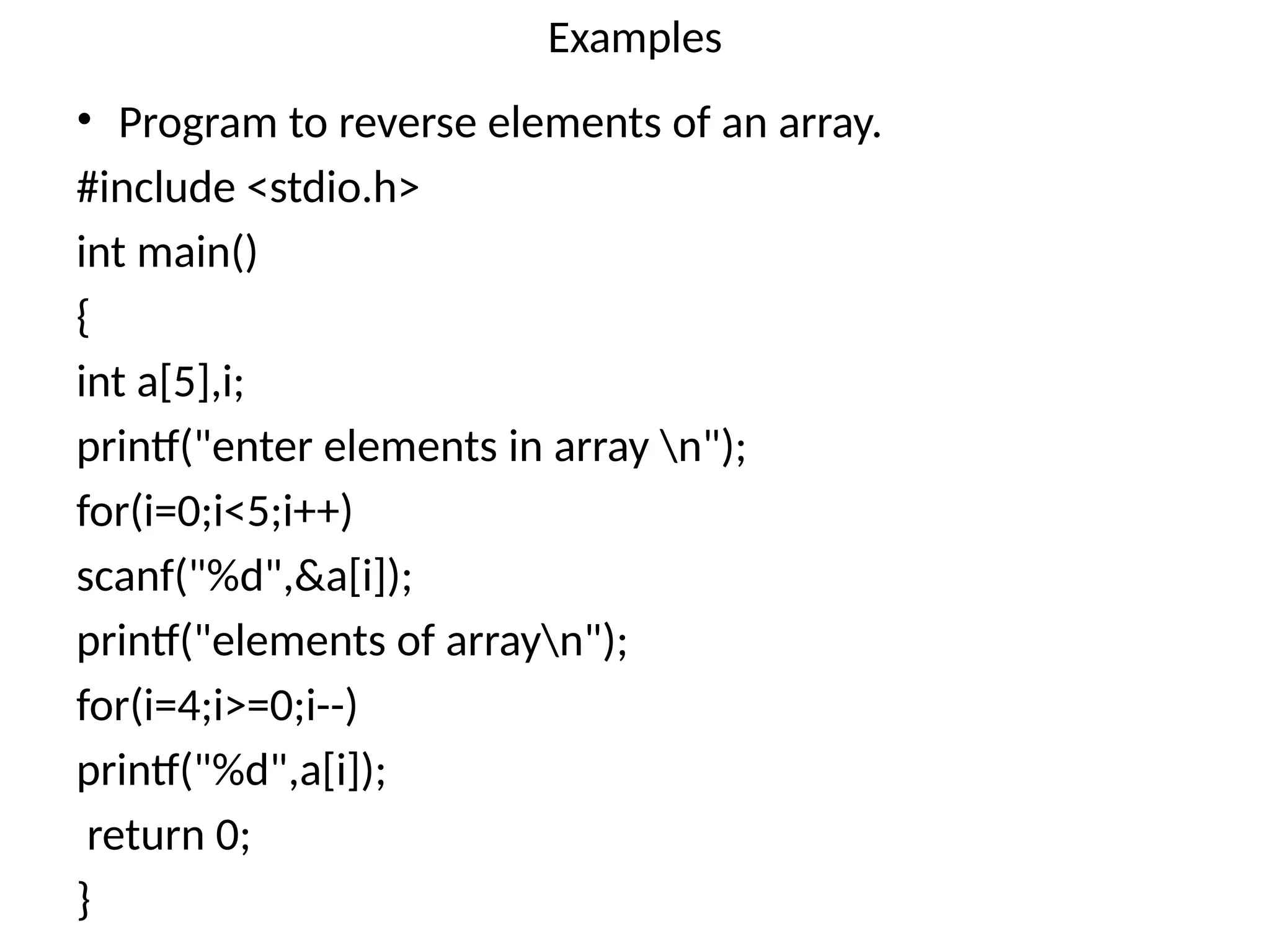 Examples
• Program to reverse elements of an array.
#include <stdio.h>
int main()
{
int a[5],i;
printf("enter elements in array n");
for(i=0;i<5;i++)
scanf("%d",&a[i]);
printf("elements of arrayn");
for(i=4;i>=0;i--)
printf("%d",a[i]);
return 0;
}
 