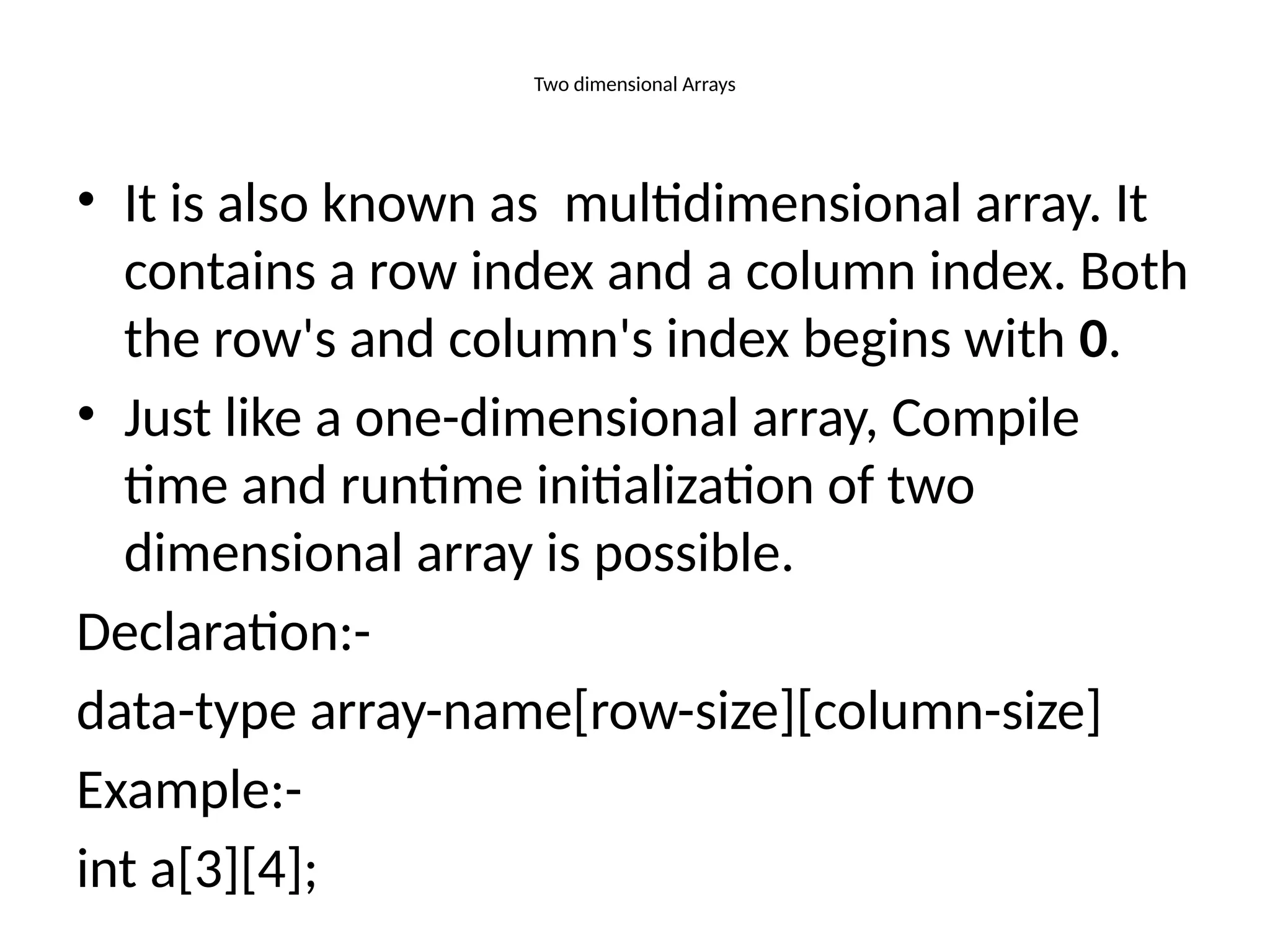 Two dimensional Arrays
• It is also known as multidimensional array. It
contains a row index and a column index. Both
the row's and column's index begins with 0.
• Just like a one-dimensional array, Compile
time and runtime initialization of two
dimensional array is possible.
Declaration:-
data-type array-name[row-size][column-size]
Example:-
int a[3][4];
 