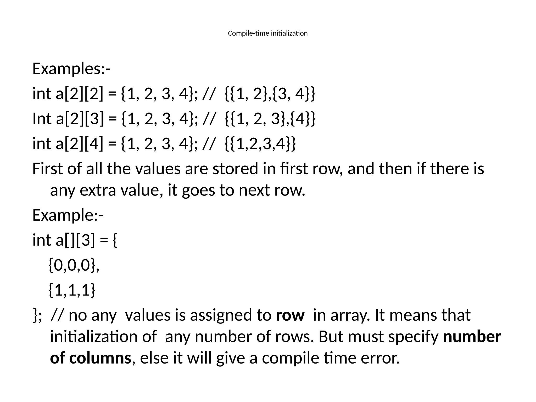 Compile-time initialization
Examples:-
int a[2][2] = {1, 2, 3, 4}; // {{1, 2},{3, 4}}
Int a[2][3] = {1, 2, 3, 4}; // {{1, 2, 3},{4}}
int a[2][4] = {1, 2, 3, 4}; // {{1,2,3,4}}
First of all the values are stored in first row, and then if there is
any extra value, it goes to next row.
Example:-
int a[][3] = {
{0,0,0},
{1,1,1}
}; // no any values is assigned to row in array. It means that
initialization of any number of rows. But must specify number
of columns, else it will give a compile time error.
 