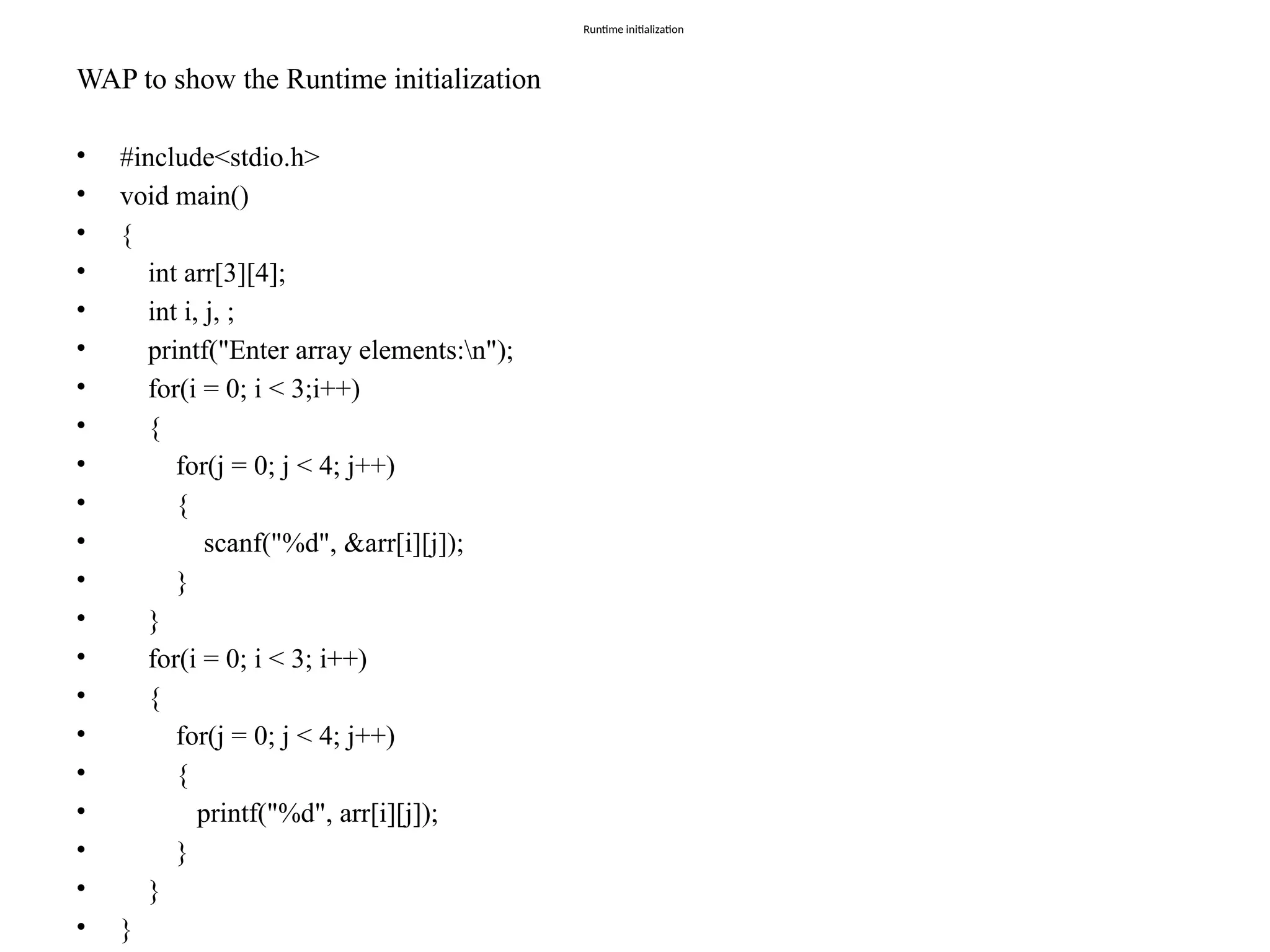 Runtime initialization
WAP to show the Runtime initialization
• #include<stdio.h>
• void main()
• {
• int arr[3][4];
• int i, j, ;
• printf("Enter array elements:n");
• for(i = 0; i < 3;i++)
• {
• for(j = 0; j < 4; j++)
• {
• scanf("%d", &arr[i][j]);
• }
• }
• for(i = 0; i < 3; i++)
• {
• for(j = 0; j < 4; j++)
• {
• printf("%d", arr[i][j]);
• }
• }
• }
 