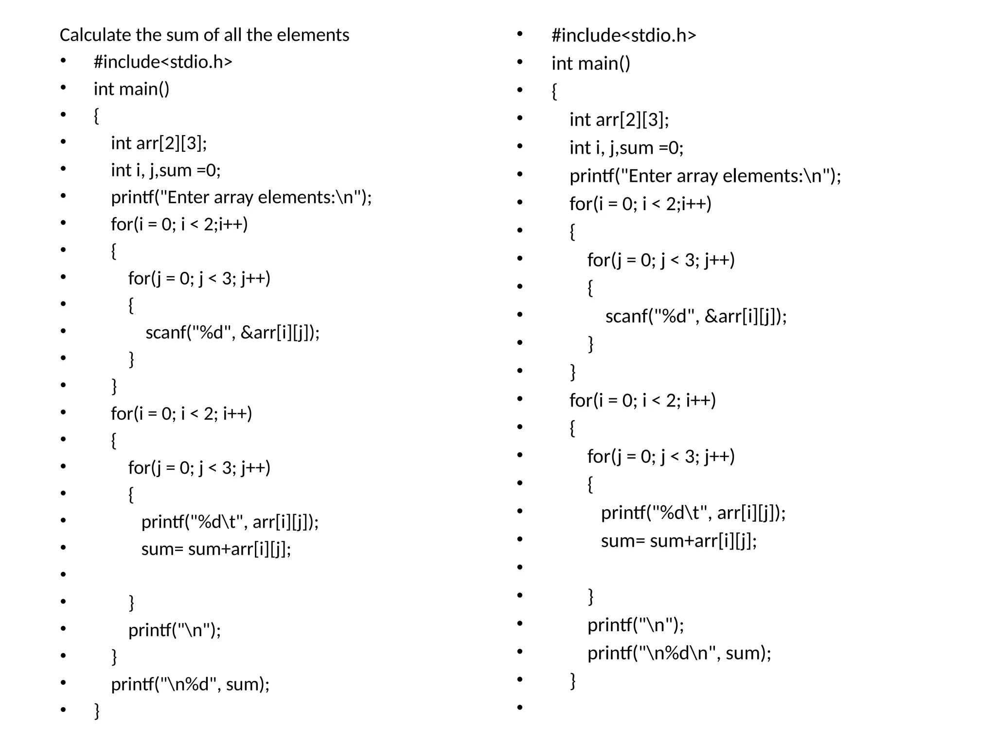 Calculate the sum of all the elements
• #include<stdio.h>
• int main()
• {
• int arr[2][3];
• int i, j,sum =0;
• printf("Enter array elements:n");
• for(i = 0; i < 2;i++)
• {
• for(j = 0; j < 3; j++)
• {
• scanf("%d", &arr[i][j]);
• }
• }
• for(i = 0; i < 2; i++)
• {
• for(j = 0; j < 3; j++)
• {
• printf("%dt", arr[i][j]);
• sum= sum+arr[i][j];
•
• }
• printf("n");
• }
• printf("n%d", sum);
• }
• #include<stdio.h>
• int main()
• {
• int arr[2][3];
• int i, j,sum =0;
• printf("Enter array elements:n");
• for(i = 0; i < 2;i++)
• {
• for(j = 0; j < 3; j++)
• {
• scanf("%d", &arr[i][j]);
• }
• }
• for(i = 0; i < 2; i++)
• {
• for(j = 0; j < 3; j++)
• {
• printf("%dt", arr[i][j]);
• sum= sum+arr[i][j];
•
• }
• printf("n");
• printf("n%dn", sum);
• }
•
 
