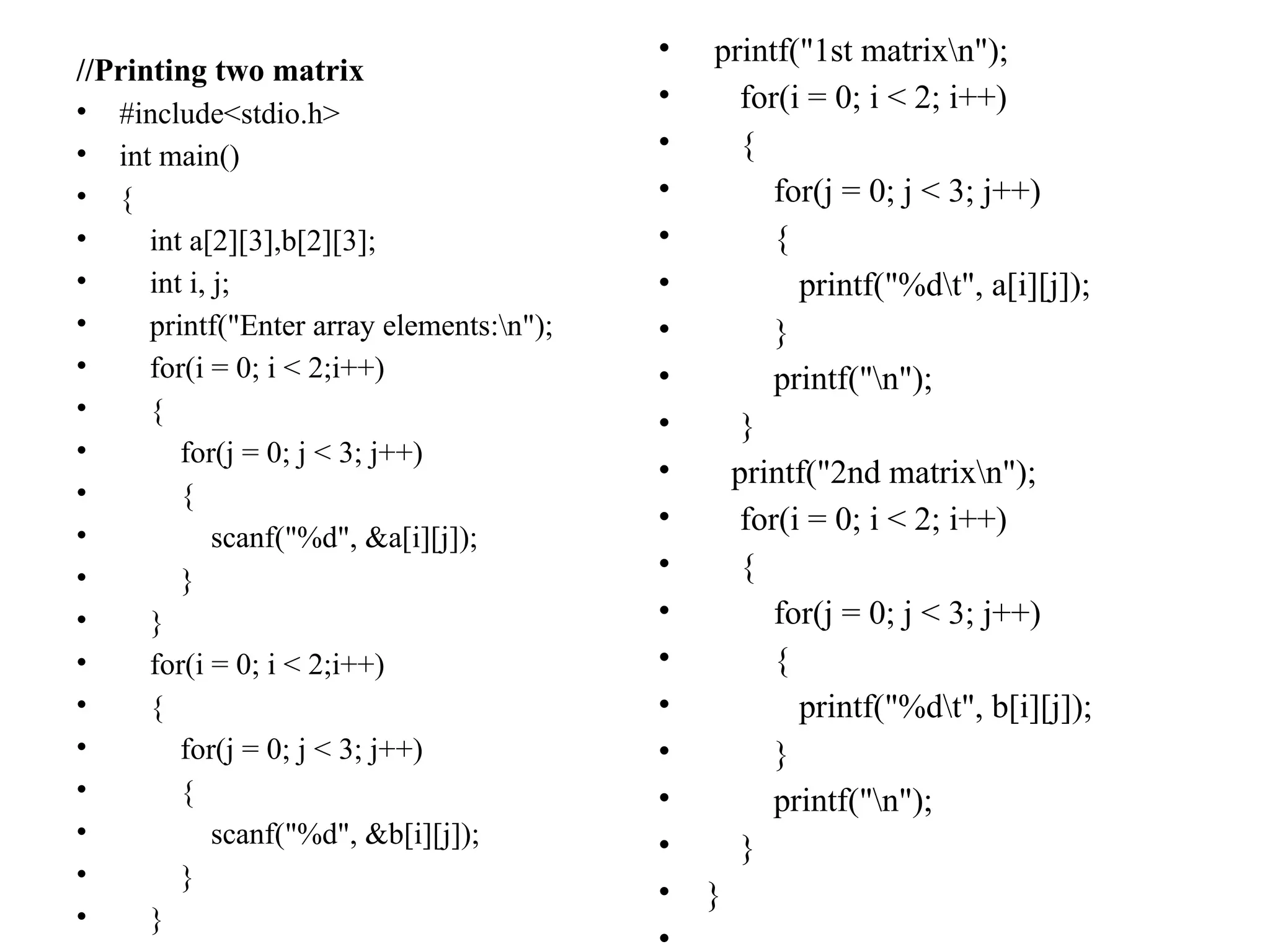 //Printing two matrix
• #include<stdio.h>
• int main()
• {
• int a[2][3],b[2][3];
• int i, j;
• printf("Enter array elements:n");
• for(i = 0; i < 2;i++)
• {
• for(j = 0; j < 3; j++)
• {
• scanf("%d", &a[i][j]);
• }
• }
• for(i = 0; i < 2;i++)
• {
• for(j = 0; j < 3; j++)
• {
• scanf("%d", &b[i][j]);
• }
• }
• printf("1st matrixn");
• for(i = 0; i < 2; i++)
• {
• for(j = 0; j < 3; j++)
• {
• printf("%dt", a[i][j]);
• }
• printf("n");
• }
• printf("2nd matrixn");
• for(i = 0; i < 2; i++)
• {
• for(j = 0; j < 3; j++)
• {
• printf("%dt", b[i][j]);
• }
• printf("n");
• }
• }
•
 