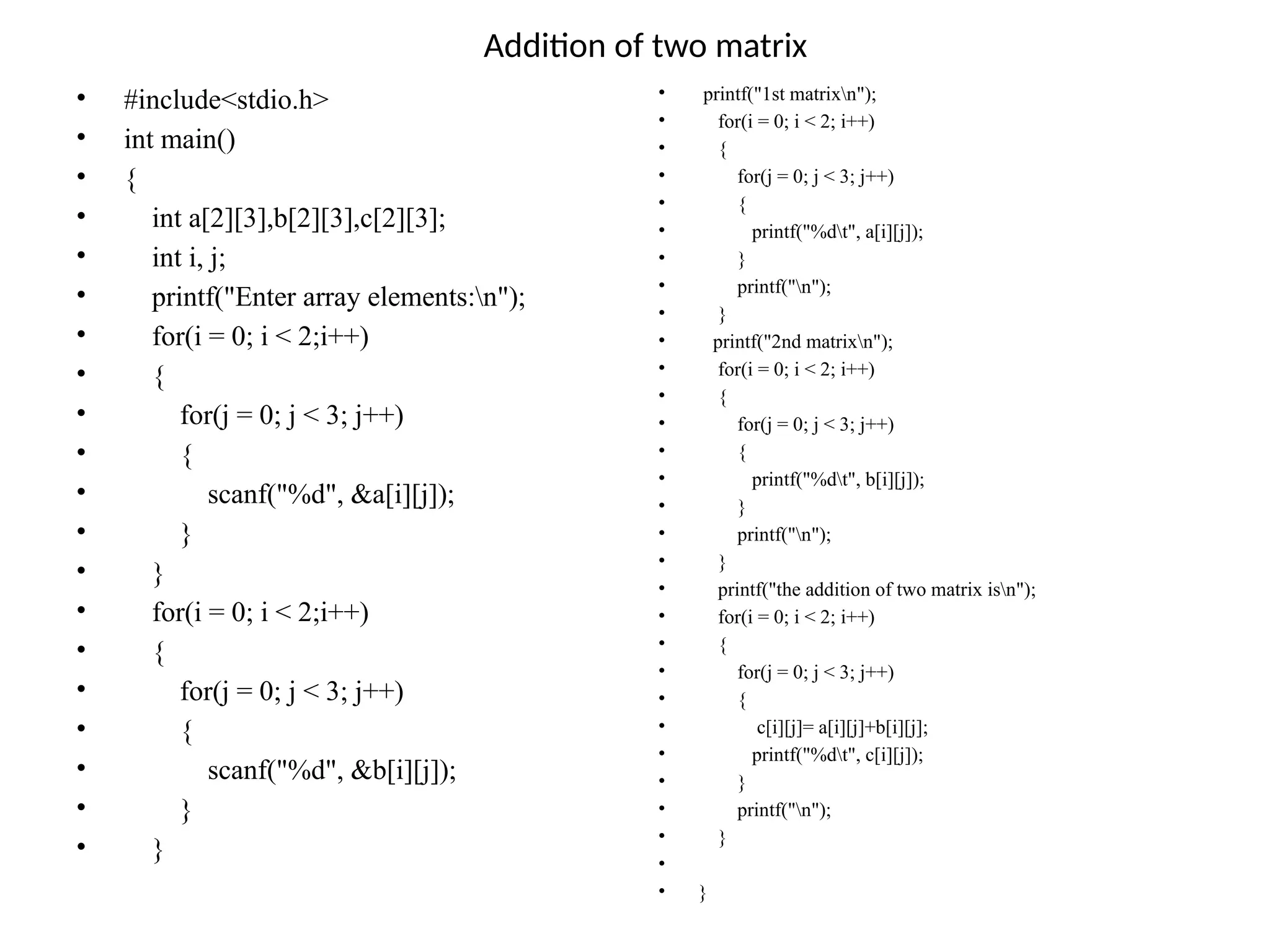 Addition of two matrix
• #include<stdio.h>
• int main()
• {
• int a[2][3],b[2][3],c[2][3];
• int i, j;
• printf("Enter array elements:n");
• for(i = 0; i < 2;i++)
• {
• for(j = 0; j < 3; j++)
• {
• scanf("%d", &a[i][j]);
• }
• }
• for(i = 0; i < 2;i++)
• {
• for(j = 0; j < 3; j++)
• {
• scanf("%d", &b[i][j]);
• }
• }
• printf("1st matrixn");
• for(i = 0; i < 2; i++)
• {
• for(j = 0; j < 3; j++)
• {
• printf("%dt", a[i][j]);
• }
• printf("n");
• }
• printf("2nd matrixn");
• for(i = 0; i < 2; i++)
• {
• for(j = 0; j < 3; j++)
• {
• printf("%dt", b[i][j]);
• }
• printf("n");
• }
• printf("the addition of two matrix isn");
• for(i = 0; i < 2; i++)
• {
• for(j = 0; j < 3; j++)
• {
• c[i][j]= a[i][j]+b[i][j];
• printf("%dt", c[i][j]);
• }
• printf("n");
• }
•
• }
 