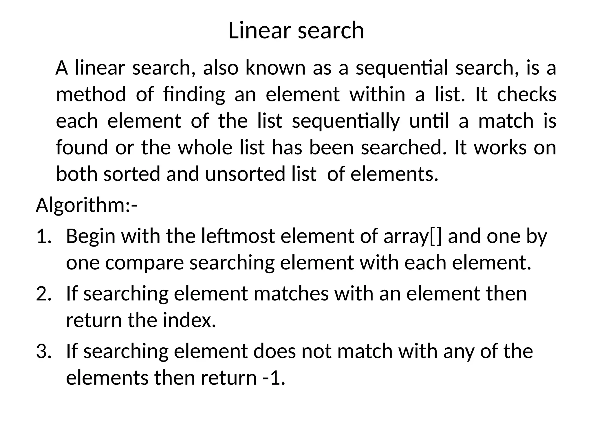 Linear search
A linear search, also known as a sequential search, is a
method of finding an element within a list. It checks
each element of the list sequentially until a match is
found or the whole list has been searched. It works on
both sorted and unsorted list of elements.
Algorithm:-
1. Begin with the leftmost element of array[] and one by
one compare searching element with each element.
2. If searching element matches with an element then
return the index.
3. If searching element does not match with any of the
elements then return -1.
 