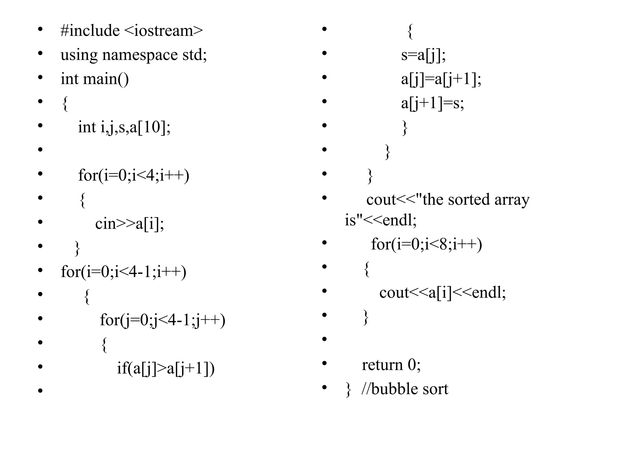 • #include <iostream>
• using namespace std;
• int main()
• {
• int i,j,s,a[10];
•
• for(i=0;i<4;i++)
• {
• cin>>a[i];
• }
• for(i=0;i<4-1;i++)
• {
• for(j=0;j<4-1;j++)
• {
• if(a[j]>a[j+1])
•
• {
• s=a[j];
• a[j]=a[j+1];
• a[j+1]=s;
• }
• }
• }
• cout<<"the sorted array
is"<<endl;
• for(i=0;i<8;i++)
• {
• cout<<a[i]<<endl;
• }
•
• return 0;
• } //bubble sort
 