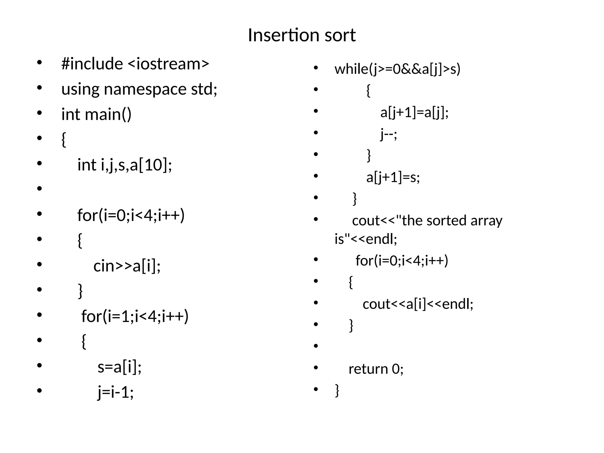 Insertion sort
• #include <iostream>
• using namespace std;
• int main()
• {
• int i,j,s,a[10];
•
• for(i=0;i<4;i++)
• {
• cin>>a[i];
• }
• for(i=1;i<4;i++)
• {
• s=a[i];
• j=i-1;
• while(j>=0&&a[j]>s)
• {
• a[j+1]=a[j];
• j--;
• }
• a[j+1]=s;
• }
• cout<<"the sorted array
is"<<endl;
• for(i=0;i<4;i++)
• {
• cout<<a[i]<<endl;
• }
•
• return 0;
• }
 