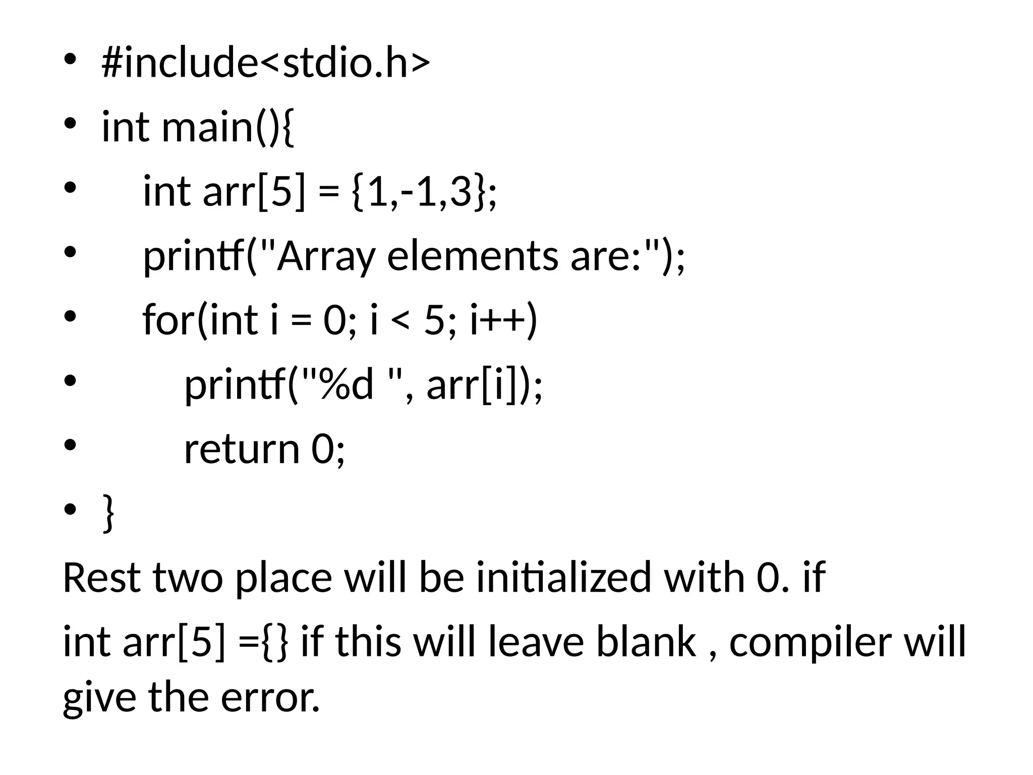• #include<stdio.h>
• int main(){
• int arr[5] = {1,-1,3};
• printf("Array elements are:");
• for(int i = 0; i < 5; i++)
• printf("%d ", arr[i]);
• return 0;
• }
Rest two place will be initialized with 0. if
int arr[5] ={} if this will leave blank , compiler will
give the error.
 