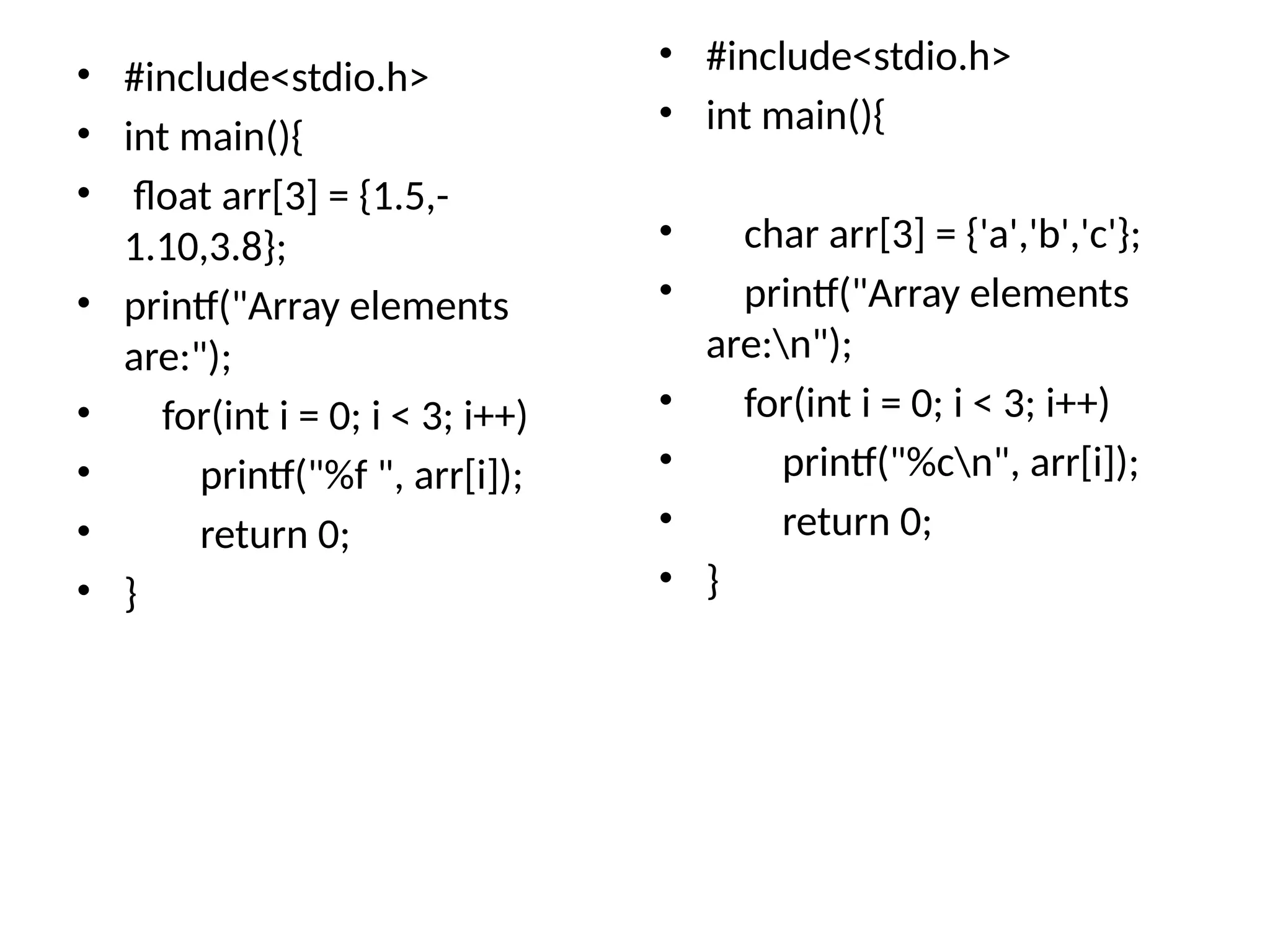 • #include<stdio.h>
• int main(){
• float arr[3] = {1.5,-
1.10,3.8};
• printf("Array elements
are:");
• for(int i = 0; i < 3; i++)
• printf("%f ", arr[i]);
• return 0;
• }
• #include<stdio.h>
• int main(){
• char arr[3] = {'a','b','c'};
• printf("Array elements
are:n");
• for(int i = 0; i < 3; i++)
• printf("%cn", arr[i]);
• return 0;
• }
 